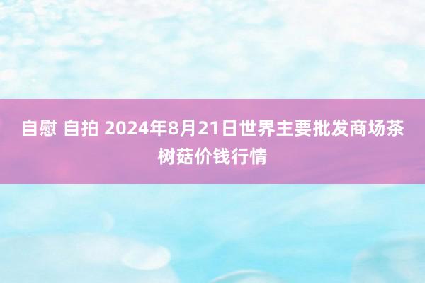 自慰 自拍 2024年8月21日世界主要批发商场茶树菇价钱行情