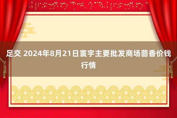 足交 2024年8月21日寰宇主要批发商场茴香价钱行情