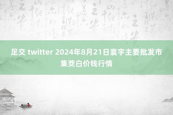 足交 twitter 2024年8月21日寰宇主要批发市集茭白价钱行情