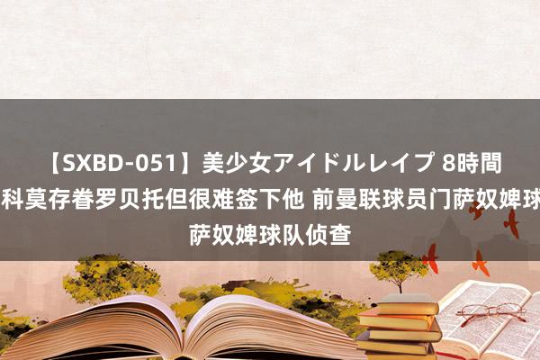 【SXBD-051】美少女アイドルレイプ 8時間 迪马：科莫存眷罗贝托但很难签下他 前曼联球员门萨奴婢球队侦查