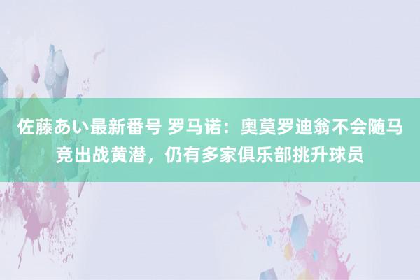 佐藤あい最新番号 罗马诺：奥莫罗迪翁不会随马竞出战黄潜，仍有多家俱乐部挑升球员