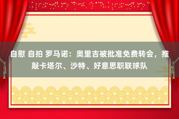 自慰 自拍 罗马诺：奥里吉被批准免费转会，推敲卡塔尔、沙特、好意思职联球队