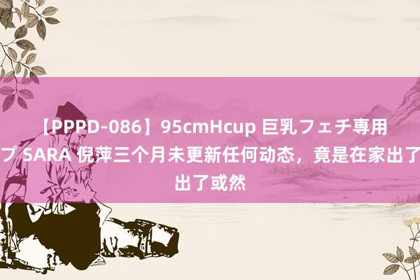 【PPPD-086】95cmHcup 巨乳フェチ専用ソープ SARA 倪萍三个月未更新任何动态，竟是在家出了或然