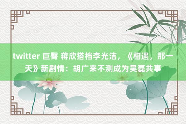 twitter 巨臀 蒋欣搭档李光洁，《相遇，那一天》新剧情：胡广来不测成为吴磊共事