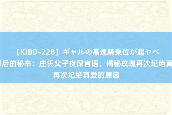 【KIBD-228】ギャルの高速騎乗位が超ヤベェ 玫瑰背后的秘辛：庄氏父子夜深言语，揭秘玫瑰再次圮绝真爱的原因