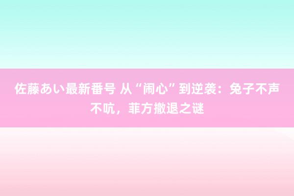 佐藤あい最新番号 从“闹心”到逆袭：兔子不声不吭，菲方撤退之谜