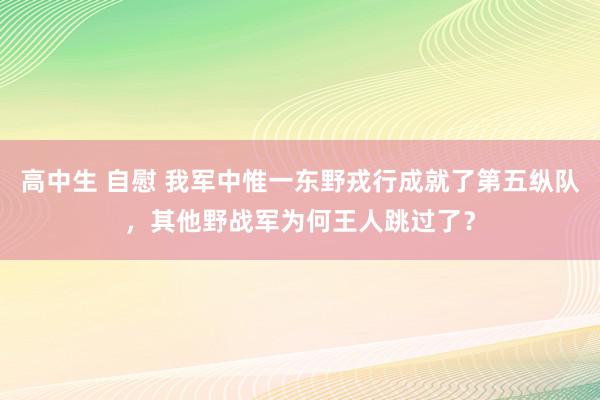 高中生 自慰 我军中惟一东野戎行成就了第五纵队，其他野战军为何王人跳过了？