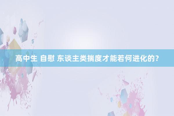 高中生 自慰 东谈主类揣度才能若何进化的？