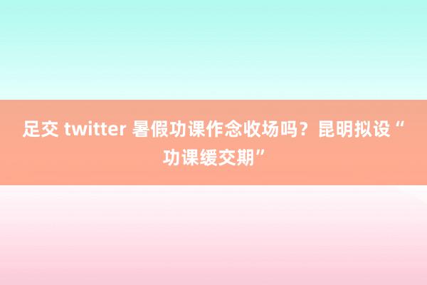 足交 twitter 暑假功课作念收场吗？昆明拟设“功课缓交期”