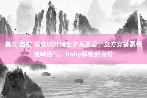 美女 自慰 黄晓明叶珂七夕秀恩爱，女方穿搭露骨被嘲俗气，baby解锁新身份