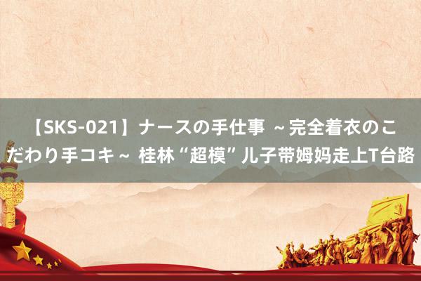 【SKS-021】ナースの手仕事 ～完全着衣のこだわり手コキ～ 桂林“超模”儿子带姆妈走上T台路