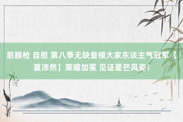 筋膜枪 自慰 第八季无缺童模大家东谈主气冠军【夏沛然】荣耀加冕 见证星芒风姿！