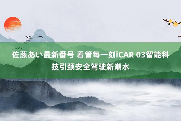 佐藤あい最新番号 看管每一刻iCAR 03智能科技引颈安全驾驶新潮水