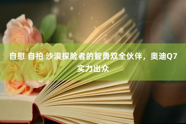 自慰 自拍 沙漠探险者的智勇双全伙伴，奥迪Q7实力出众