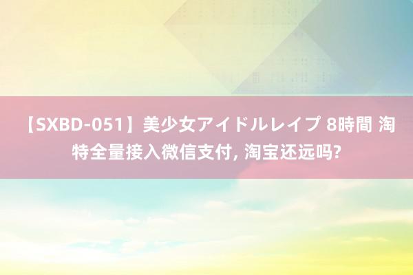 【SXBD-051】美少女アイドルレイプ 8時間 淘特全量接入微信支付, 淘宝还远吗?