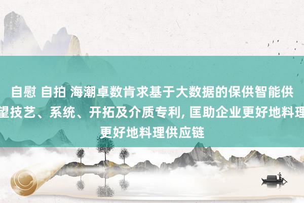 自慰 自拍 海潮卓数肯求基于大数据的保供智能供应链展望技艺、系统、开拓及介质专利, 匡助企业更好地料理供应链