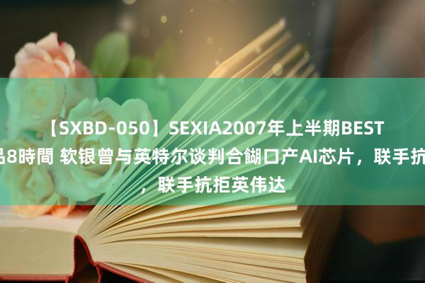 【SXBD-050】SEXIA2007年上半期BEST 全35作品8時間 软银曾与英特尔谈判合餬口产AI芯片，联手抗拒英伟达