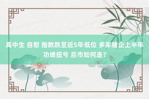 高中生 自慰 指数跌至近5年低位 多家猪企上半年功绩扭亏 后市如何走？