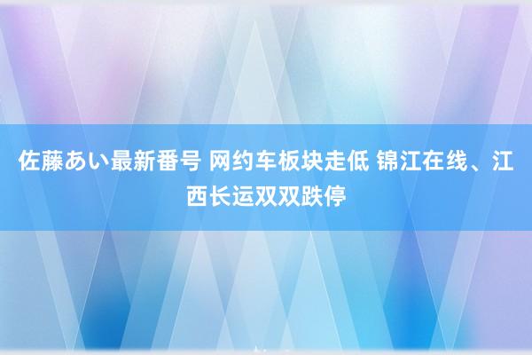 佐藤あい最新番号 网约车板块走低 锦江在线、江西长运双双跌停