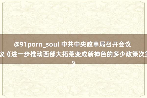 @91porn_soul 中共中央政事局召开会议 审议《进一步推动西部大拓荒变成新神色的多少政策次第》