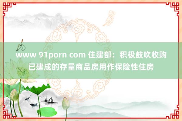 www 91porn com 住建部：积极鼓吹收购已建成的存量商品房用作保险性住房