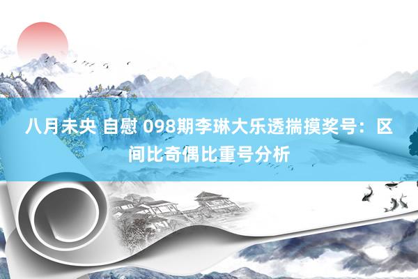 八月未央 自慰 098期李琳大乐透揣摸奖号：区间比奇偶比重号分析