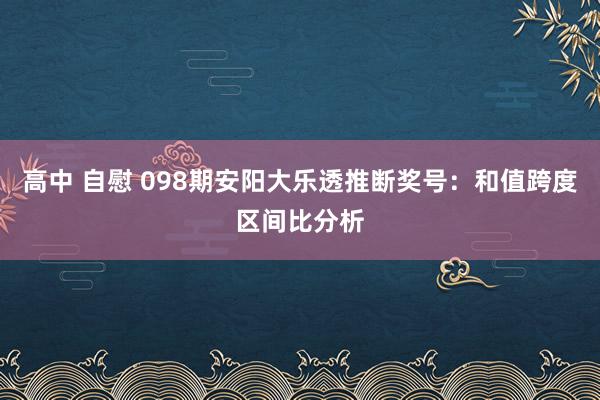 高中 自慰 098期安阳大乐透推断奖号：和值跨度区间比分析