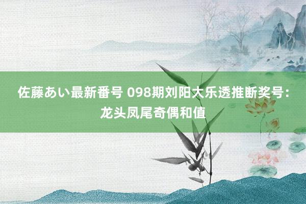 佐藤あい最新番号 098期刘阳大乐透推断奖号：龙头凤尾奇偶和值