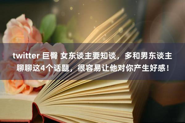 twitter 巨臀 女东谈主要知谈，多和男东谈主聊聊这4个话题，很容易让他对你产生好感！