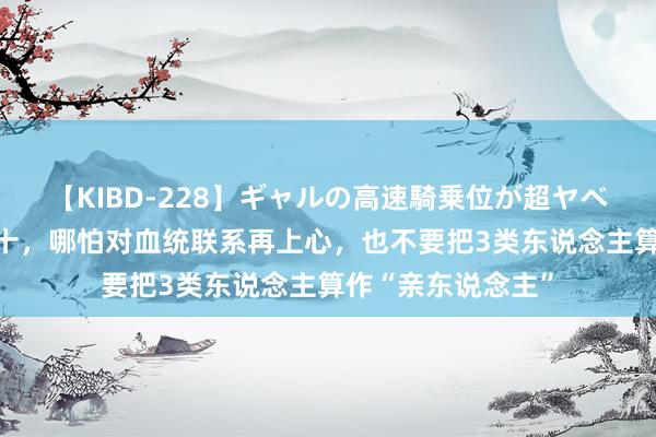 【KIBD-228】ギャルの高速騎乗位が超ヤベェ 东说念主过五十，哪怕对血统联系再上心，也不要把3类东说念主算作“亲东说念主”