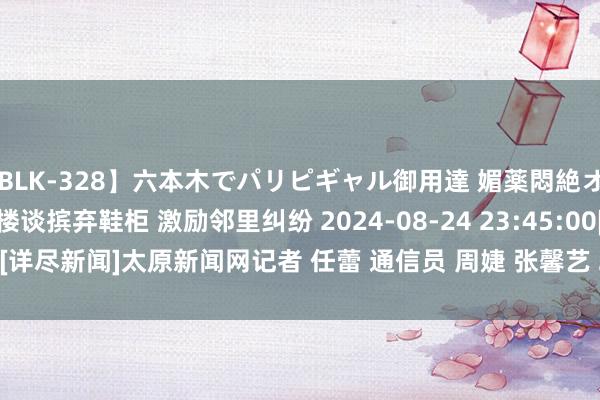 【BLK-328】六本木でパリピギャル御用達 媚薬悶絶オイルマッサージ SARA 楼谈摈弃鞋柜 激励邻里纠纷 2024-08-24 23:45:00　[详尽新闻]　太原新闻网　记者 任蕾 通信员 周婕 张馨艺 2024-08-24 11:45