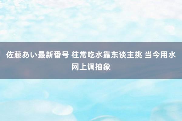 佐藤あい最新番号 往常吃水靠东谈主挑 当今用水网上调抽象