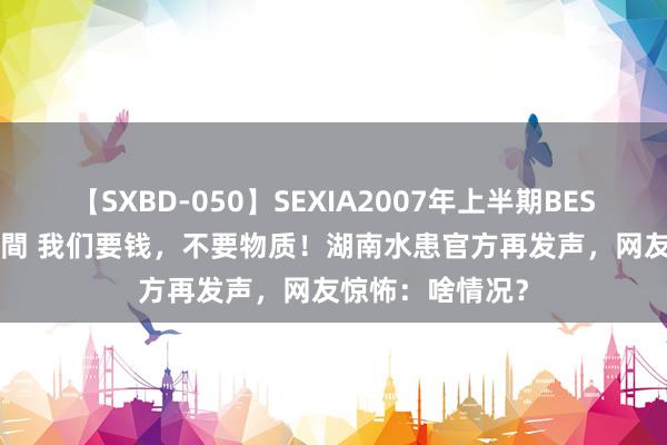 【SXBD-050】SEXIA2007年上半期BEST 全35作品8時間 我们要钱，不要物质！湖南水患官方再发声，网友惊怖：啥情况？