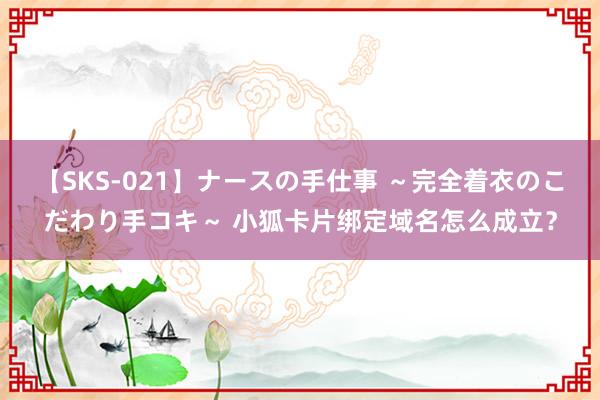 【SKS-021】ナースの手仕事 ～完全着衣のこだわり手コキ～ 小狐卡片绑定域名怎么成立？