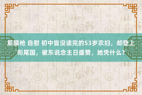 筋膜枪 自慰 初中皆没读完的53岁农妇，却登上衔尾国，被东说念主日盛赞，她凭什么？