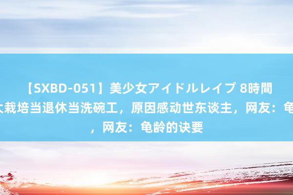 【SXBD-051】美少女アイドルレイプ 8時間 90岁浙大栽培当退休当洗碗工，原因感动世东谈主，网友：龟龄的诀要