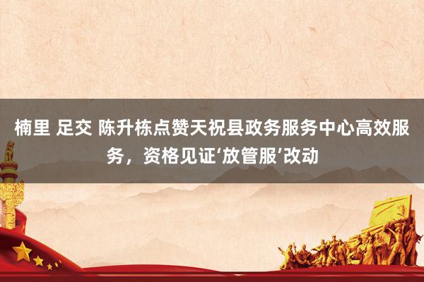 楠里 足交 陈升栋点赞天祝县政务服务中心高效服务，资格见证‘放管服’改动