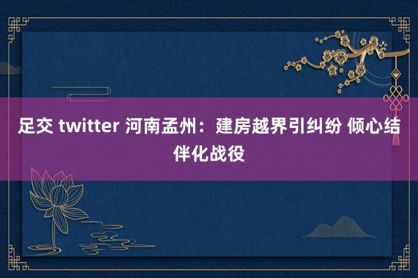 足交 twitter 河南孟州：建房越界引纠纷 倾心结伴化战役