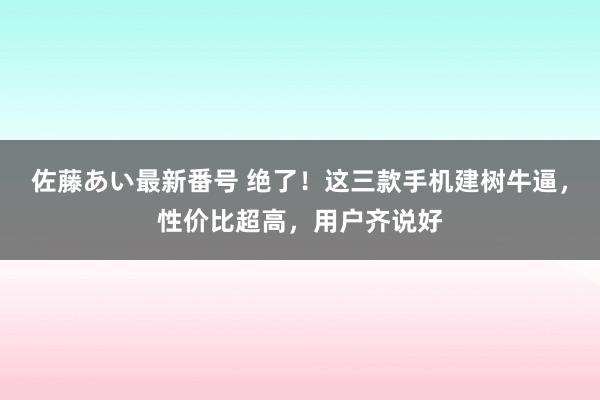 佐藤あい最新番号 绝了！这三款手机建树牛逼，性价比超高，用户齐说好