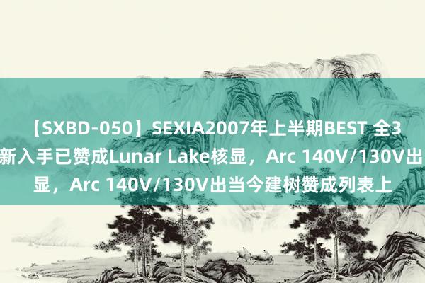 【SXBD-050】SEXIA2007年上半期BEST 全35作品8時間 Intel最新入手已赞成Lunar Lake核显，Arc 140V/130V出当今建树赞成列表上