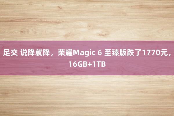 足交 说降就降，荣耀Magic 6 至臻版跌了1770元，16GB+1TB