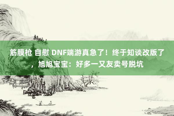 筋膜枪 自慰 DNF端游真急了！终于知谈改版了，旭旭宝宝：好多一又友卖号脱坑