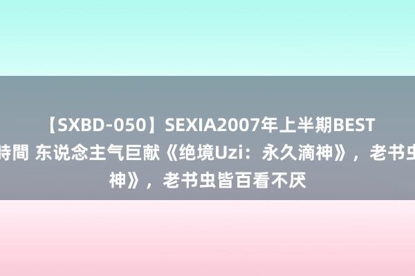 【SXBD-050】SEXIA2007年上半期BEST 全35作品8時間 东说念主气巨献《绝境Uzi：永久滴神》，老书虫皆百看不厌