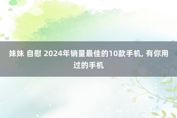 妹妹 自慰 2024年销量最佳的10款手机, 有你用过的手机