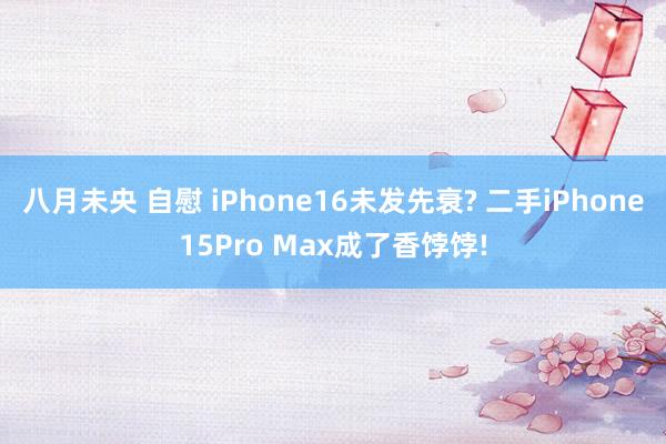 八月未央 自慰 iPhone16未发先衰? 二手iPhone15Pro Max成了香饽饽!