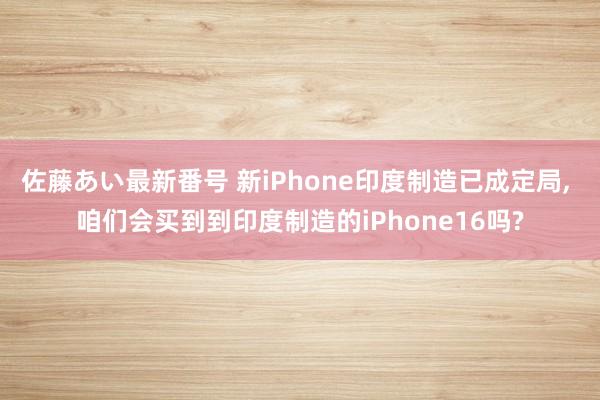 佐藤あい最新番号 新iPhone印度制造已成定局, 咱们会买到到印度制造的iPhone16吗?