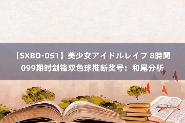 【SXBD-051】美少女アイドルレイプ 8時間 099期时剑锋双色球推断奖号：和尾分析