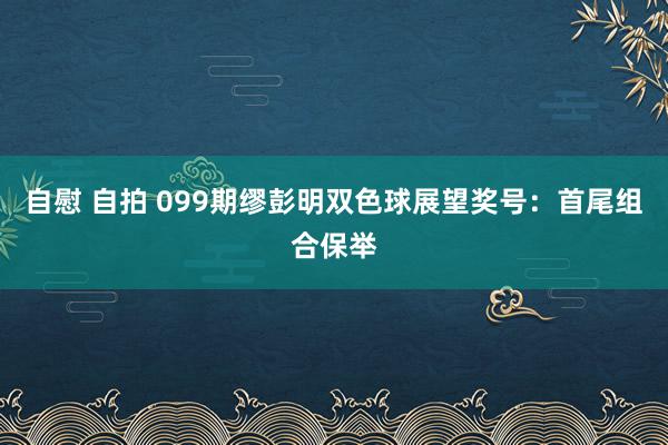 自慰 自拍 099期缪彭明双色球展望奖号：首尾组合保举